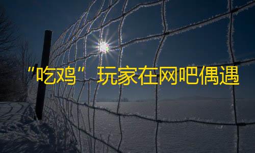 拾光科技v5下载“吃鸡”玩家在网吧偶遇和平“科技大神”，模拟器用科技更简单	？